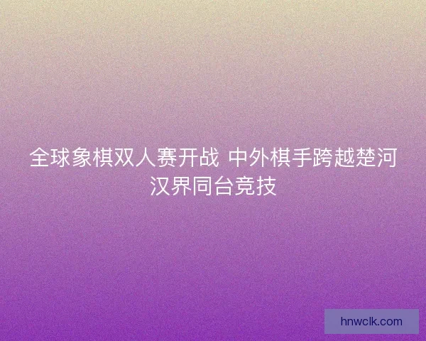 全球象棋双人赛开战 中外棋手跨越楚河汉界同台竞技