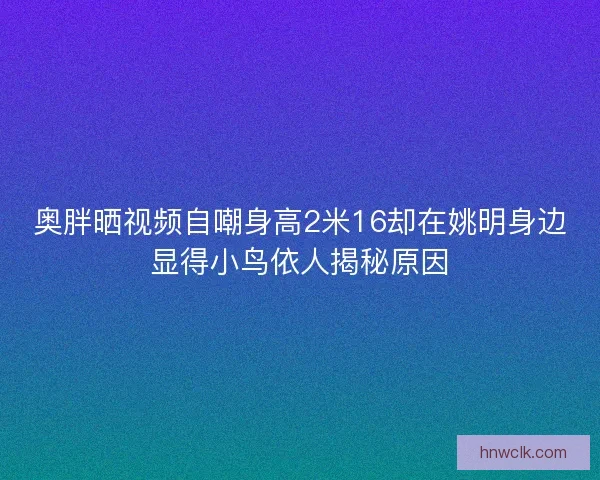 奥胖晒视频自嘲身高2米16却在姚明身边显得小鸟依人揭秘原因