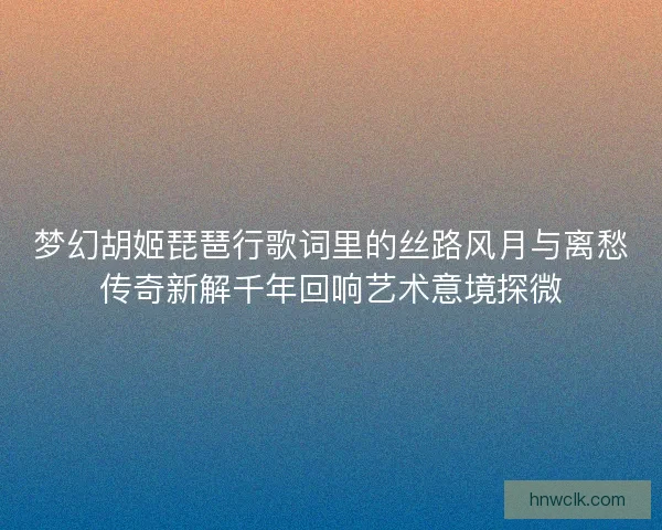 梦幻胡姬琵琶行歌词里的丝路风月与离愁传奇新解千年回响艺术意境探微