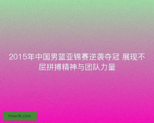 2015年中国男篮亚锦赛逆袭夺冠 展现不屈拼搏精神与团队力量