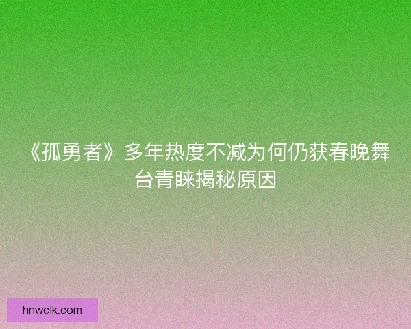 《孤勇者》多年热度不减为何仍获春晚舞台青睐揭秘原因 《孤勇者》多年热度不减为何仍获春晚舞台青睐揭秘原因