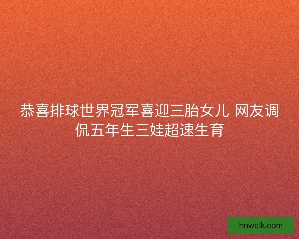 恭喜排球世界冠军喜迎三胎女儿 网友调侃五年生三娃超速生育