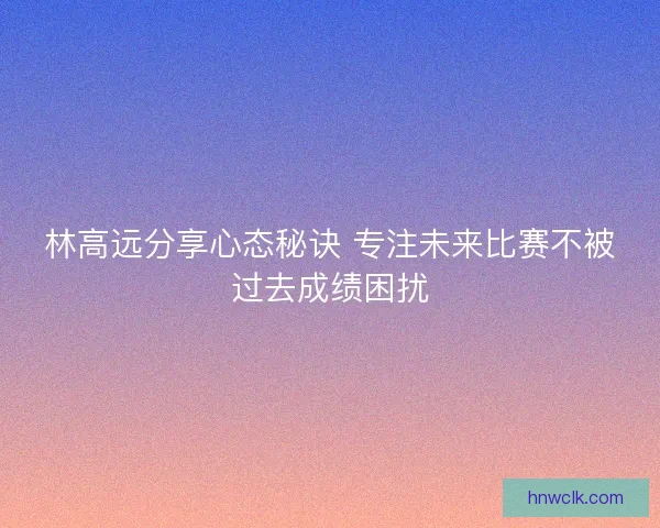 林高远分享心态秘诀 专注未来比赛不被过去成绩困扰 林高远分享心态秘诀 专注未来比赛不被过去成绩困扰