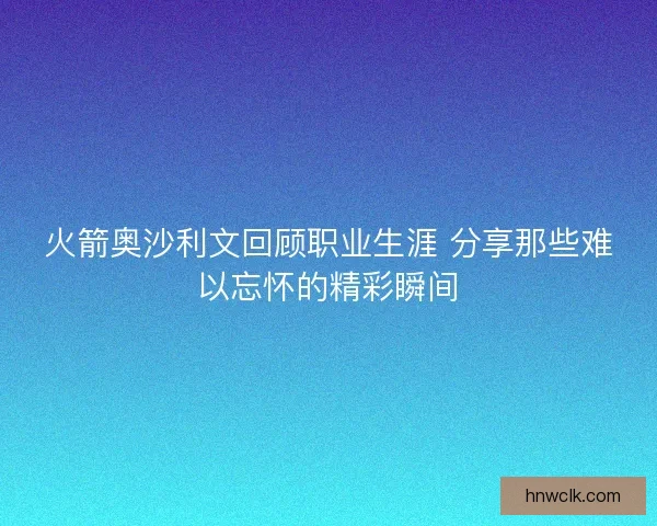 火箭奥沙利文回顾职业生涯 分享那些难以忘怀的精彩瞬间