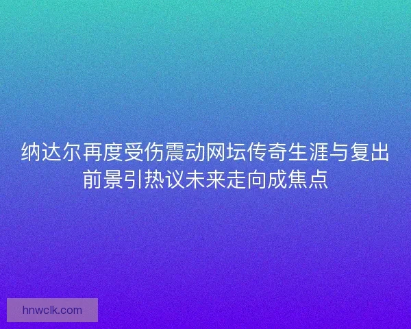 纳达尔再度受伤震动网坛传奇生涯与复出前景引热议未来走向成焦点