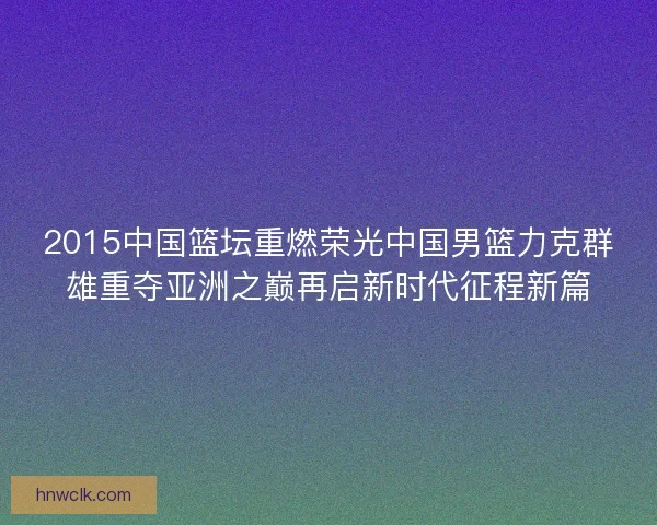 2015中国篮坛重燃荣光中国男篮力克群雄重夺亚洲之巅再启新时代征程新篇