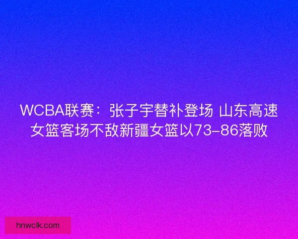 WCBA联赛：张子宇替补登场 山东高速女篮客场不敌新疆女篮以73-86落败