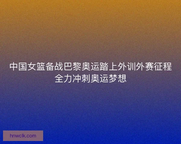 中国女篮备战巴黎奥运踏上外训外赛征程全力冲刺奥运梦想