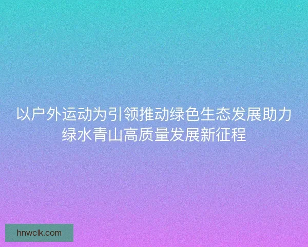 以户外运动为引领推动绿色生态发展助力绿水青山高质量发展新征程