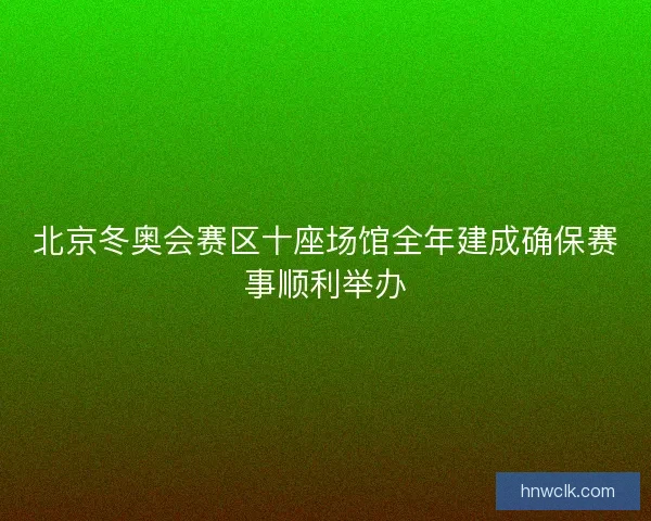 北京冬奥会赛区十座场馆全年建成确保赛事顺利举办