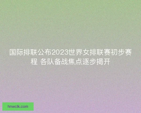国际排联公布2023世界女排联赛初步赛程 各队备战焦点逐步揭开 国际排联公布2023世界女排联赛初步赛程 各队备战焦点逐步揭开