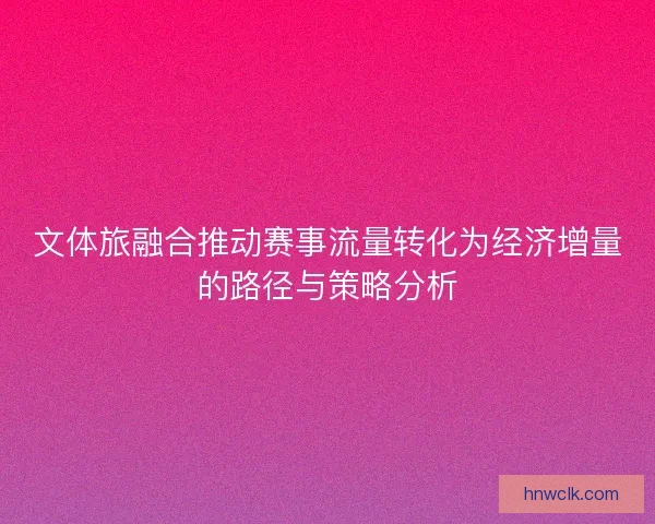 文体旅融合推动赛事流量转化为经济增量的路径与策略分析 文体旅融合推动赛事流量转化为经济增量的路径与策略分析