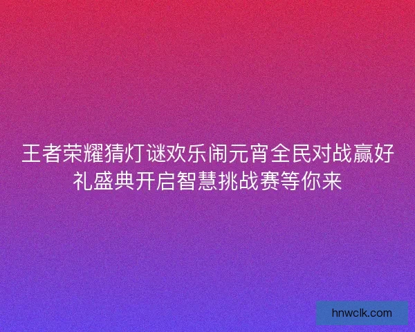 王者荣耀猜灯谜欢乐闹元宵全民对战赢好礼盛典开启智慧挑战赛等你来