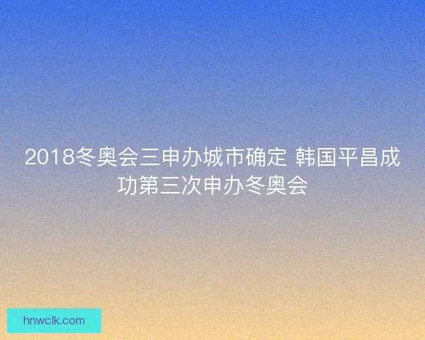 2018冬奥会三申办城市确定 韩国平昌成功第三次申办冬奥会