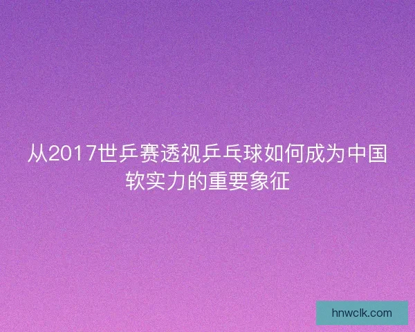 从2017世乒赛透视乒乓球如何成为中国软实力的重要象征