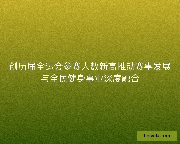 创历届全运会参赛人数新高推动赛事发展与全民健身事业深度融合