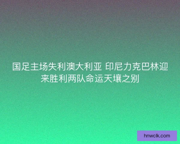 国足主场失利澳大利亚 印尼力克巴林迎来胜利两队命运天壤之别