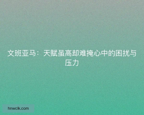 文班亚马：天赋虽高却难掩心中的困扰与压力