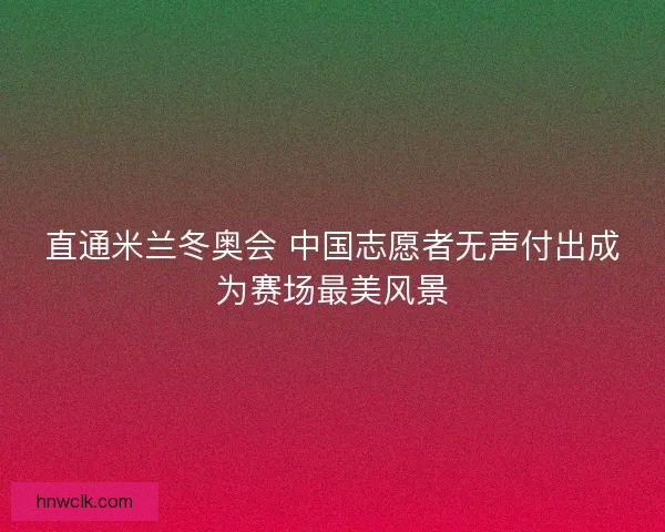 直通米兰冬奥会 中国志愿者无声付出成为赛场最美风景