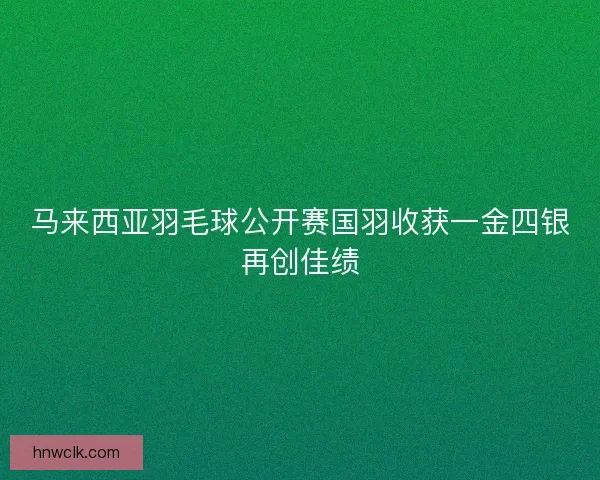 马来西亚羽毛球公开赛国羽收获一金四银再创佳绩 马来西亚羽毛球公开赛国羽收获一金四银再创佳绩