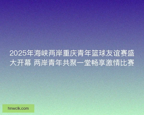2025年海峡两岸重庆青年篮球友谊赛盛大开幕 两岸青年共聚一堂畅享激情比赛 2025年海峡两岸重庆青年篮球友谊赛盛大开幕 两岸青年共聚一堂畅享激情比赛