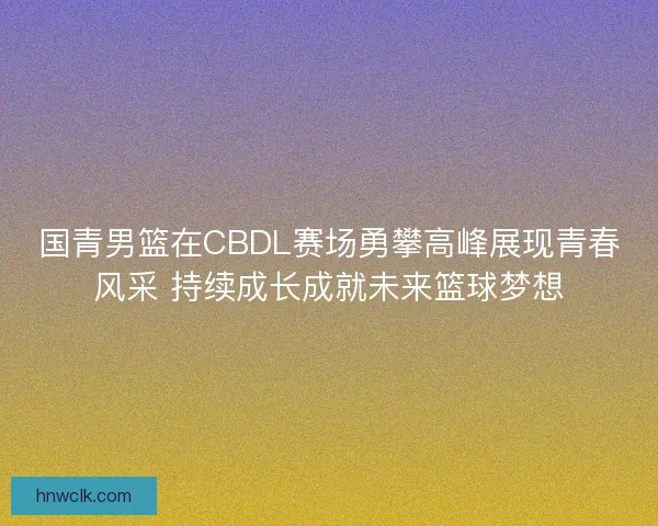 国青男篮在CBDL赛场勇攀高峰展现青春风采 持续成长成就未来篮球梦想 国青男篮在CBDL赛场勇攀高峰展现青春风采 持续成长成就未来篮球梦想