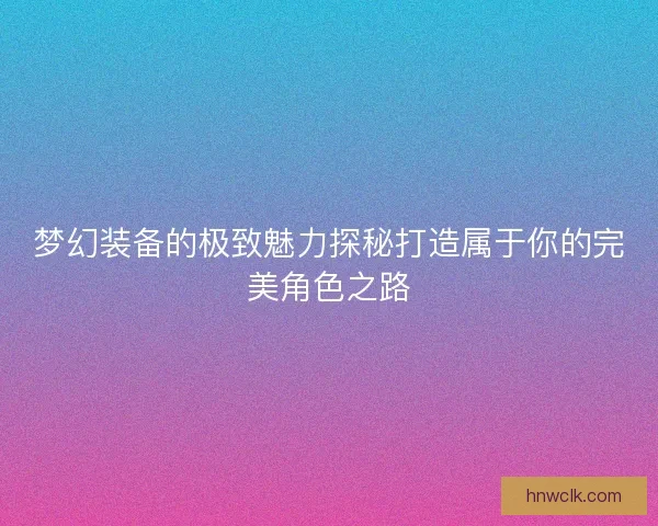 梦幻装备的极致魅力探秘打造属于你的完美角色之路