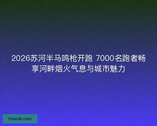 2026苏河半马鸣枪开跑 7000名跑者畅享河畔烟火气息与城市魅力