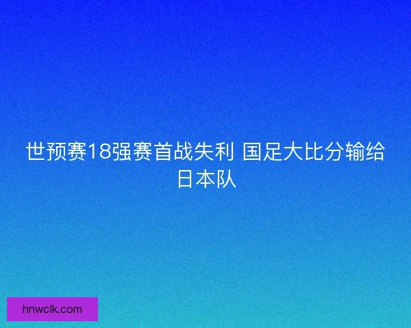 世预赛18强赛首战失利 国足大比分输给日本队 世预赛18强赛首战失利 国足大比分输给日本队