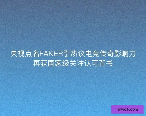 央视点名FAKER引热议电竞传奇影响力再获国家级关注认可背书 央视点名FAKER引热议电竞传奇影响力再获国家级关注认可背书