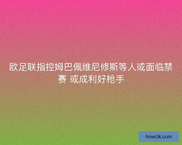 欧足联指控姆巴佩维尼修斯等人或面临禁赛 或成利好枪手