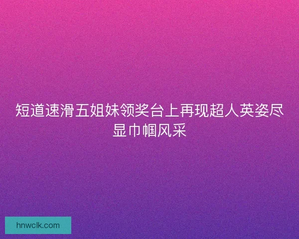 短道速滑五姐妹领奖台上再现超人英姿尽显巾帼风采
