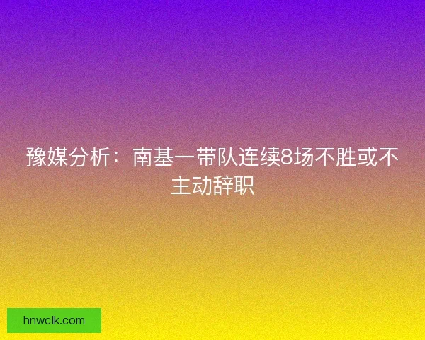 豫媒分析:南基一带队连续8场不胜或不主动辞职 豫媒分析:南基一带队连续8场不胜或不主动辞职