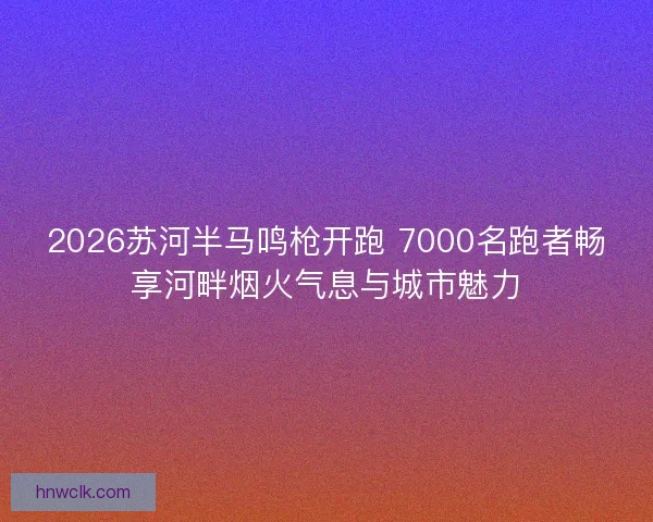 2026苏河半马鸣枪开跑 7000名跑者畅享河畔烟火气息与城市魅力 2026苏河半马鸣枪开跑 7000名跑者畅享河畔烟火气息与城市魅力