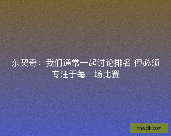 东契奇:我们通常一起讨论排名 但必须专注于每一场比赛 东契奇:我们通常一起讨论排名 但必须专注于每一场比赛