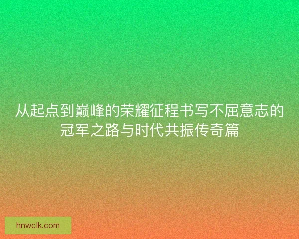 从起点到巅峰的荣耀征程书写不屈意志的冠军之路与时代共振传奇篇 从起点到巅峰的荣耀征程书写不屈意志的冠军之路与时代共振传奇篇