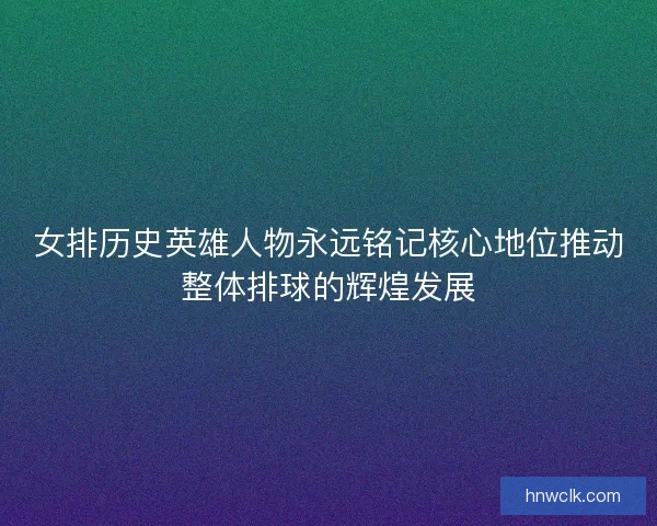 女排历史英雄人物永远铭记核心地位推动整体排球的辉煌发展 女排历史英雄人物永远铭记核心地位推动整体排球的辉煌发展