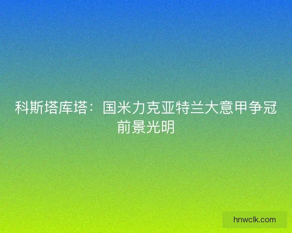 科斯塔库塔:国米力克亚特兰大意甲争冠前景光明 科斯塔库塔:国米力克亚特兰大意甲争冠前景光明