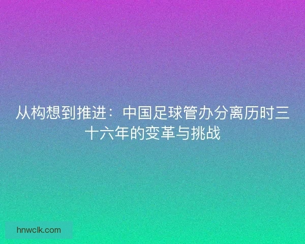 从构想到推进:中国足球管办分离历时三十六年的变革与挑战 从构想到推进:中国足球管办分离历时三十六年的变革与挑战