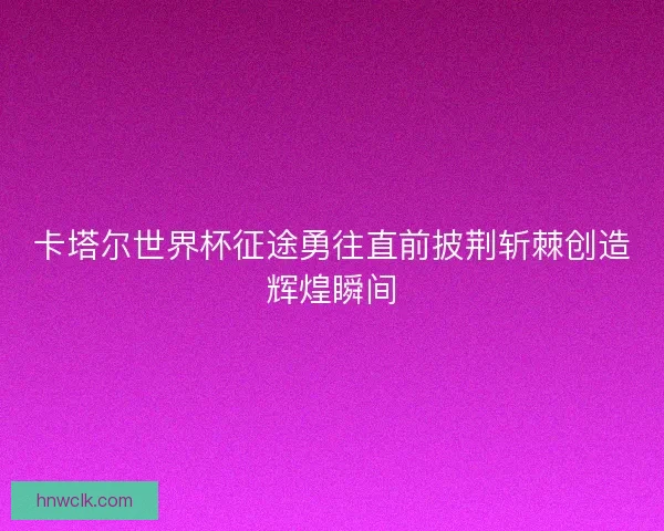 卡塔尔世界杯征途勇往直前披荆斩棘创造辉煌瞬间 卡塔尔世界杯征途勇往直前披荆斩棘创造辉煌瞬间