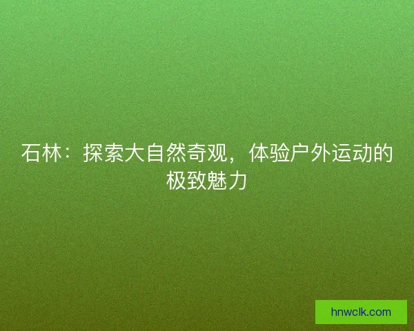 石林:探索大自然奇观,体验户外运动的极致魅力 石林:探索大自然奇观,体验户外运动的极致魅力