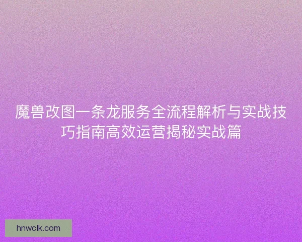 魔兽改图一条龙服务全流程解析与实战技巧指南高效运营揭秘实战篇