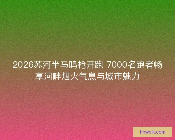 2026苏河半马鸣枪开跑 7000名跑者畅享河畔烟火气息与城市魅力