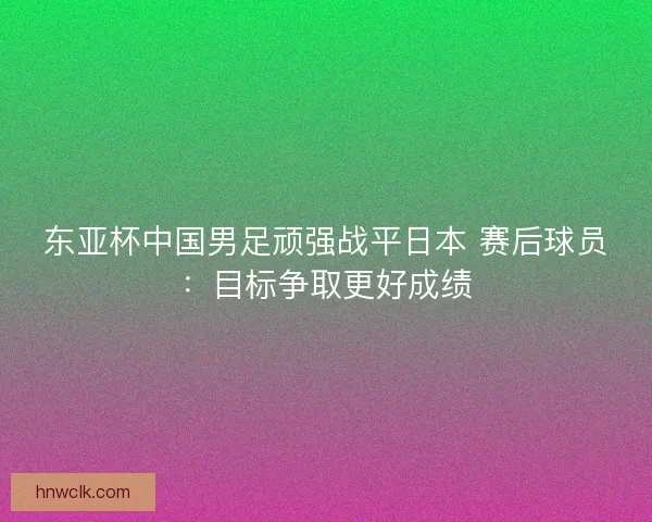 东亚杯中国男足顽强战平日本 赛后球员:目标争取更好成绩 东亚杯中国男足顽强战平日本 赛后球员:目标争取更好成绩