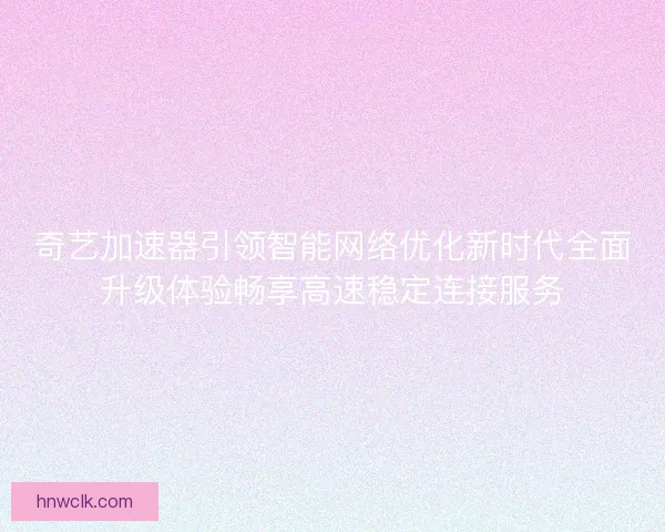 奇艺加速器引领智能网络优化新时代全面升级体验畅享高速稳定连接服务