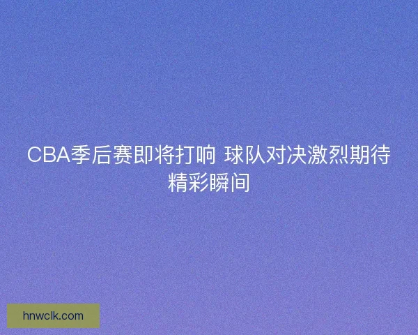 CBA季后赛即将打响 球队对决激烈期待精彩瞬间