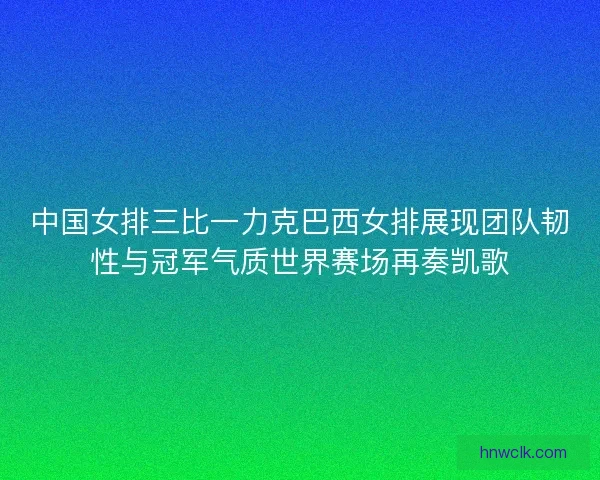 中国女排三比一力克巴西女排展现团队韧性与冠军气质世界赛场再奏凯歌